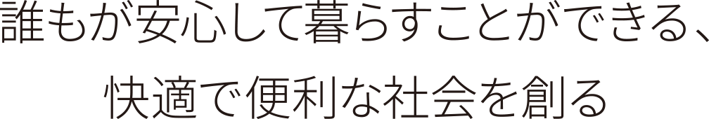 誰もが安心して暮らすことができる、快適で便利な社会を創る