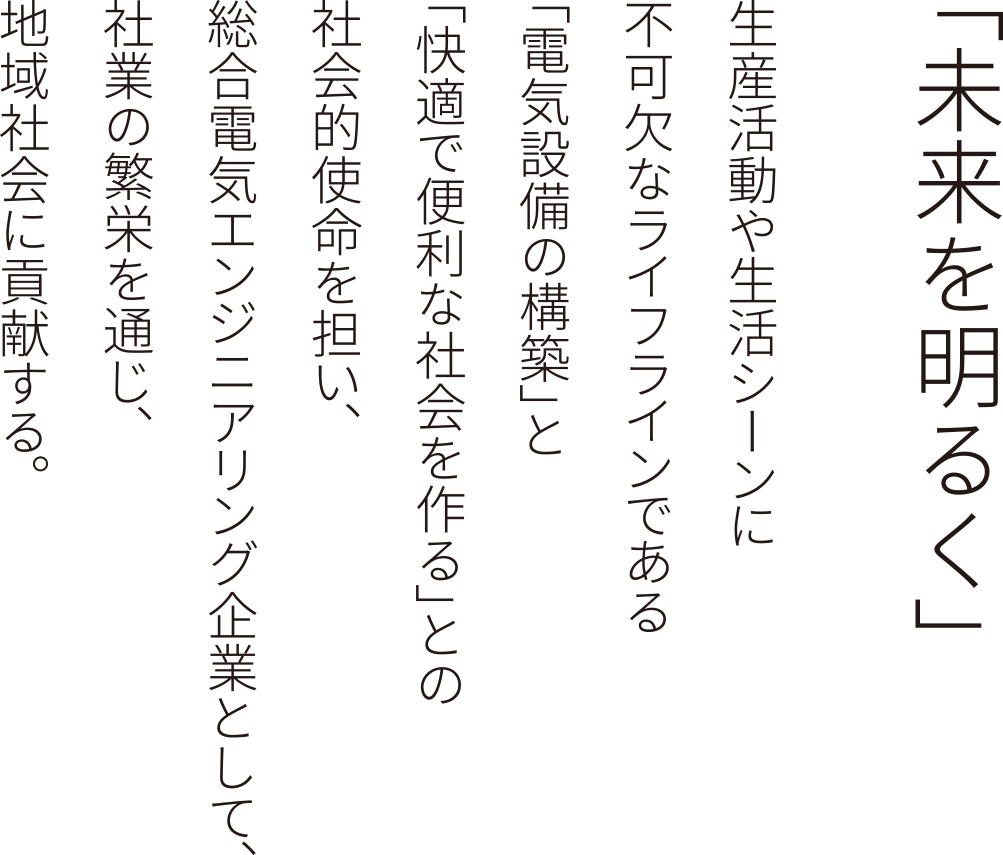 「未来を明るく」生産活動や生活シーンに不可欠なライフラインである「電気設備の構築」と「快適で便利な社会を作る」との社会的使命を担い、総合電気エンジニアリング企業として、社業の繁栄を通じ、地域社会に貢献する。